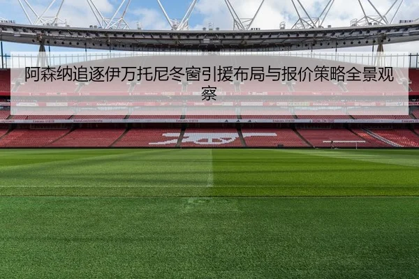 阿森纳追逐伊万托尼冬窗引援布局与报价策略全景观察