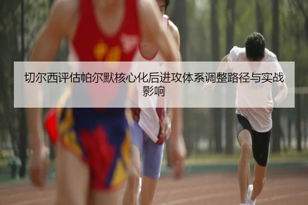 切尔西评估帕尔默核心化后进攻体系调整路径与实战影响