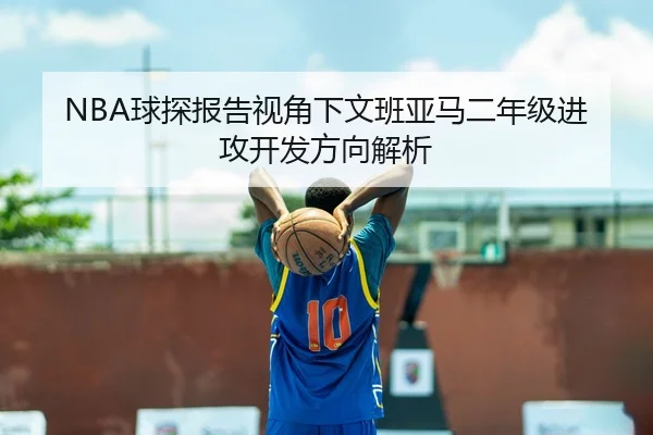 NBA球探报告视角下文班亚马二年级进攻开发方向解析