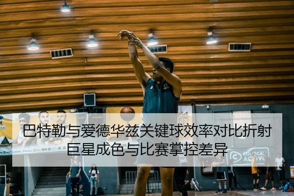 巴特勒与爱德华兹关键球效率对比折射巨星成色与比赛掌控差异